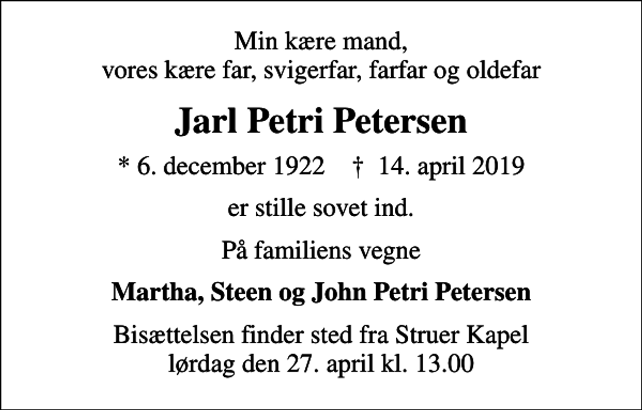 <p>Min kære mand, vores kære far, svigerfar, farfar og oldefar<br />Jarl Petri Petersen<br />* 6. december 1922 ✝ 14. april 2019<br />er stille sovet ind.<br />På familiens vegne<br />Martha, Steen og John Petri Petersen<br />Bisættelsen finder sted fra Struer Kapel lørdag den 27. april kl. 13.00</p>