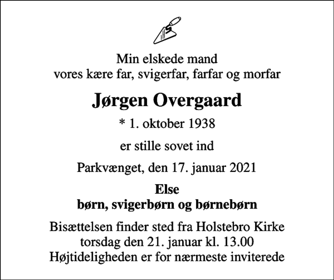 <p>Min elskede mand vores kære far, svigerfar, farfar og morfar<br />Jørgen Overgaard<br />* 1. oktober 1938<br />er stille sovet ind<br />Parkvænget, den 17. januar 2021<br />Else<br />Bisættelsen finder sted fra Holstebro Kirke torsdag den 21. januar kl. 13.00 Højtideligheden er for nærmeste inviterede</p>
