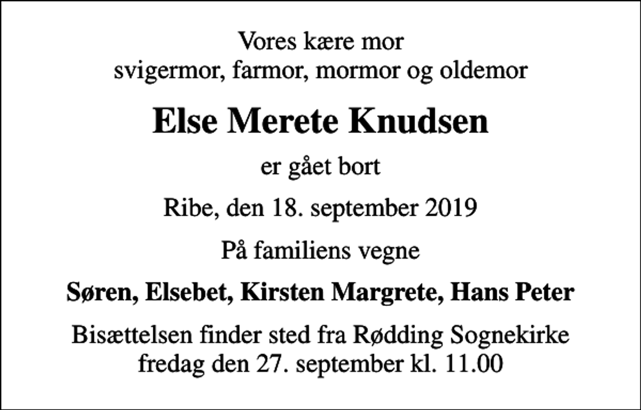 <p>Vores kære mor svigermor, farmor, mormor og oldemor<br />Else Merete Knudsen<br />er gået bort<br />Ribe, den 18. september 2019<br />På familiens vegne<br />Søren, Elsebet, Kirsten Margrete, Hans Peter<br />Bisættelsen finder sted fra Rødding Sognekirke fredag den 27. september kl. 11.00</p>