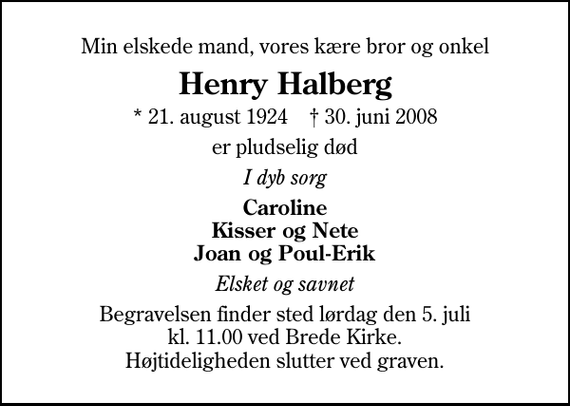 <p>Min elskede mand, vores kære bror og onkel<br />Henry Halberg<br />* 21. august 1924 ✝ 30. juni 2008<br />er pludselig død<br />I dyb sorg<br />Caroline Kisser og Nete Joan og Poul-Erik<br />Elsket og savnet<br />Begravelsen finder sted lørdag den 5. juli kl. 11.00 ved Brede Kirke. Højtideligheden slutter ved graven.</p>