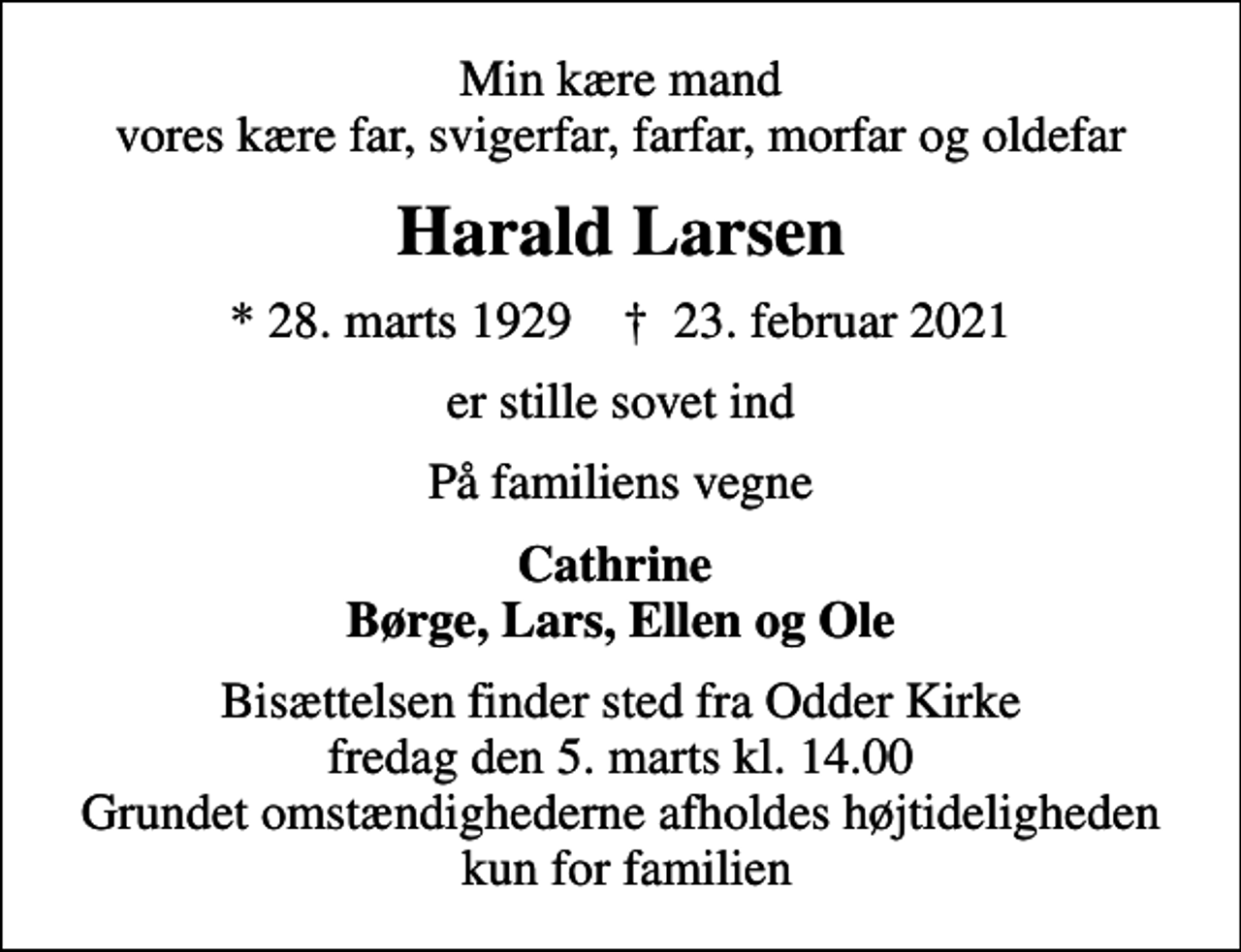 <p>Min kære mand vores kære far, svigerfar, farfar, morfar og oldefar<br />Harald Larsen<br />* 28. marts 1929 ✝ 23. februar 2021<br />er stille sovet ind<br />På familiens vegne<br />Cathrine Børge, Lars, Ellen og Ole<br />Bisættelsen finder sted fra Odder Kirke fredag den 5. marts kl. 14.00 Grundet omstændighederne afholdes højtideligheden kun for familien</p>