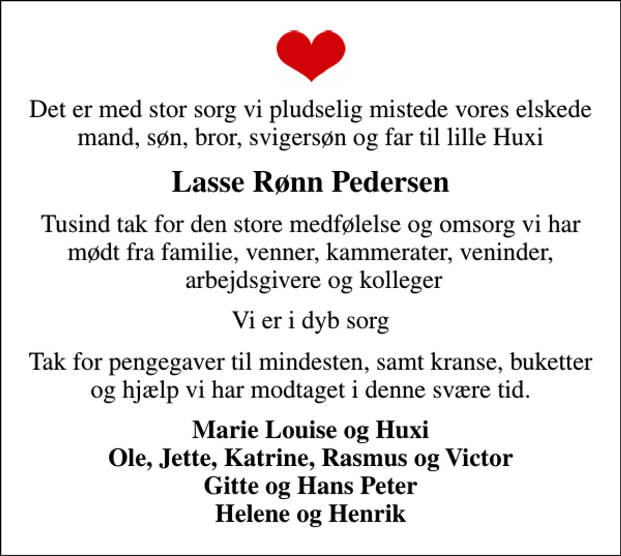 <p>Lasse Rønn Pedersen<br />Tusind tak for den store medfølelse og omsorg vi har mødt fra familie, venner, kammerater, veninder, arbejdsgivere og kolleger<br />Vi er i dyb sorg<br />Tak for pengegaver til mindesten, samt kranse, buketter og hjælp vi har modtaget i denne svære tid.<br />Marie Louise og Huxi Ole, Jette, Katrine, Rasmus og Victor Gitte og Hans Peter Helene og Henrik</p>