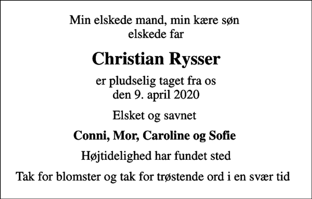 <p>Min elskede mand, min kære søn elskede far<br />Christian Rysser<br />er pludselig taget fra os den 9. april 2020<br />Elsket og savnet<br />Conni, Mor, Caroline og Sofie<br />Højtidelighed har fundet sted<br />Tak for blomster og tak for trøstende ord i en svær tid</p>