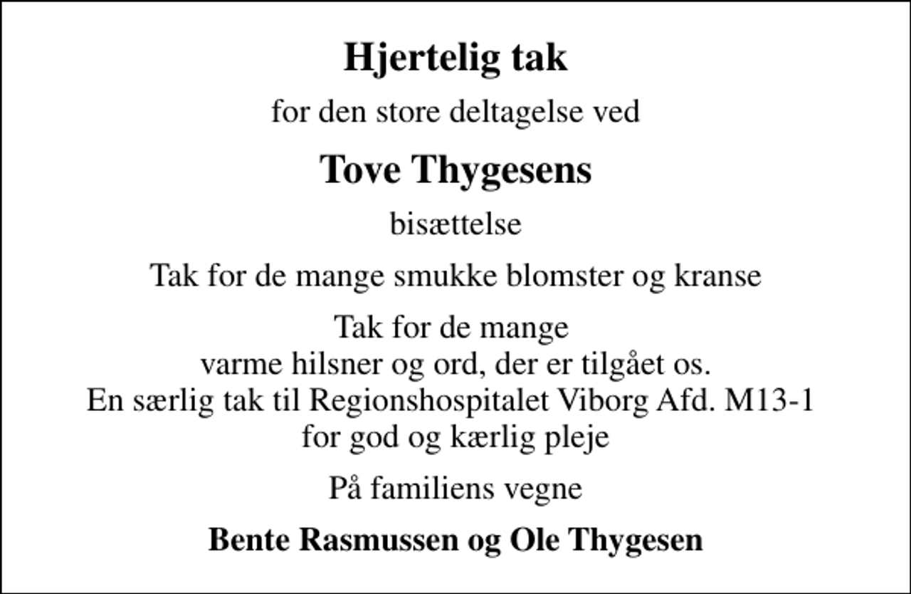 <p>Hjertelig tak<br />for den store deltagelse ved<br />Tove Thygesens<br />bisættelse<br />Tak for de mange smukke blomster og kranse<br />Tak for de mange varme hilsner og ord, der er tilgået os. En særlig tak til Regionshospitalet Viborg Afd. M13-1 for god og kærlig pleje<br />På familiens vegne<br />Bente Rasmussen og Ole Thygesen</p>