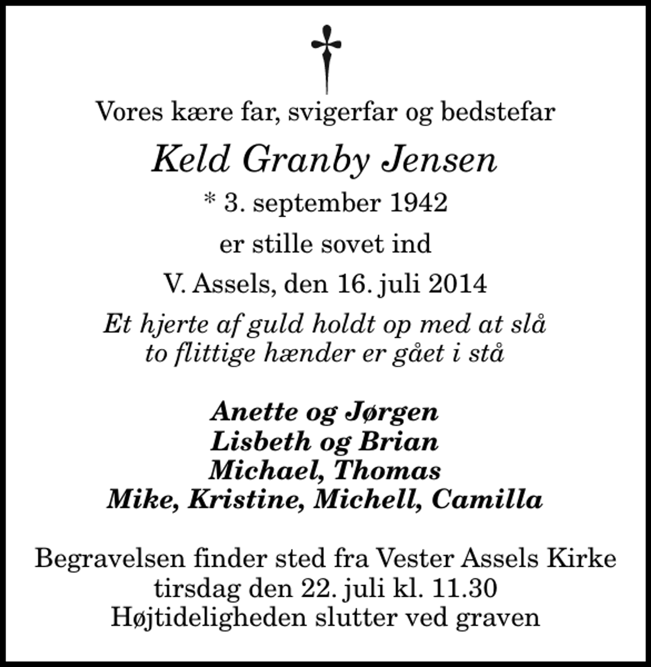 <p>Vores kære far, svigerfar og bedstefar<br />Keld Granby Jensen<br />* 3. september 1942<br />er stille sovet ind<br />V. Assels, den 16. juli 2014<br />Et hjerte af guld holdt op med at slå to flittige hænder er gået i stå<br />Anette og Jørgen Lisbeth og Brian Michael, Thomas Mike, Kristine, Michell, Camilla<br />Begravelsen finder sted fra Vester Assels Kirke tirsdag den 22. juli kl. 11.30 Højtideligheden slutter ved graven</p>