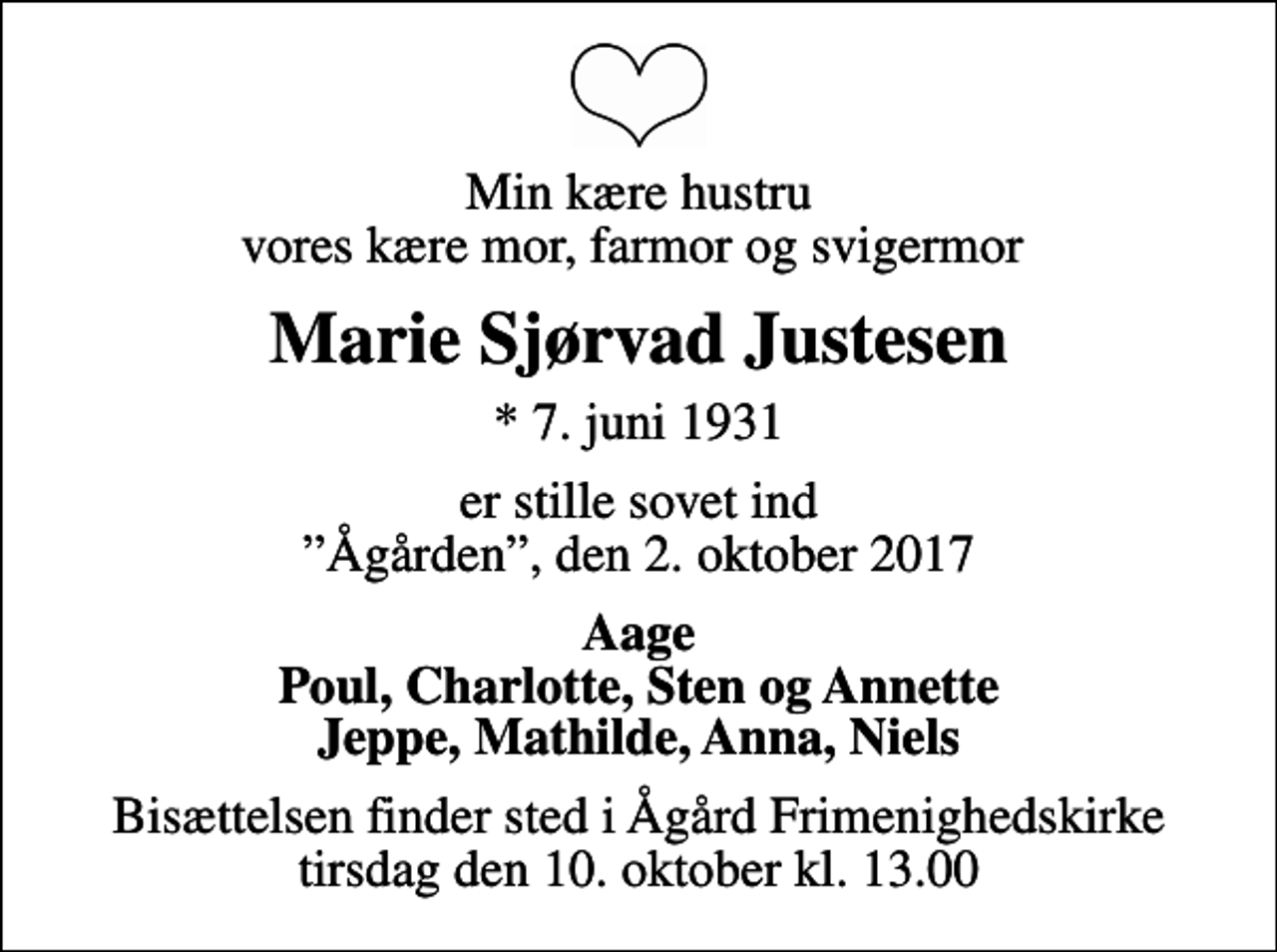 <p>Min kære hustru vores kære mor, farmor og svigermor<br />Marie Sjørvad Justesen<br />* 7. juni 1931<br />er stille sovet ind Ågården, den 2. oktober 2017<br />Aage Poul, Charlotte, Sten og Annette Jeppe, Mathilde, Anna, Niels<br />Bisættelsen finder sted i Ågård Frimenighedskirke tirsdag den 10. oktober kl. 13.00</p>