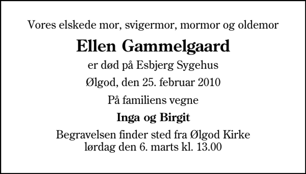 <p>Vores elskede mor, svigermor, mormor og oldemor<br />Ellen Gammelgaard<br />er død på Esbjerg Sygehus<br />Ølgod, den 25. februar 2010<br />På familiens vegne<br />Inga og Birgit<br />Begravelsen finder sted fra Ølgod Kirke lørdag den 6. marts kl. 13.00</p>