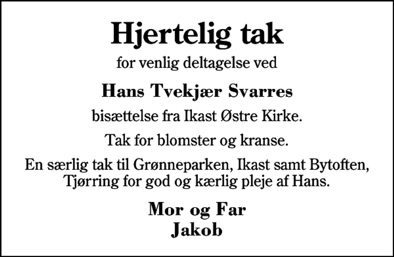<p>Hjertelig tak<br />for venlig deltagelse ved<br />Hans Tvekjær Svarres<br />bisættelse fra Ikast Østre Kirke.<br />Tak for blomster og kranse.<br />En særlig tak til Grønneparken, Ikast samt Bytoften, Tjørring for god og kærlig pleje af Hans.<br />Mor og Far Jakob</p>