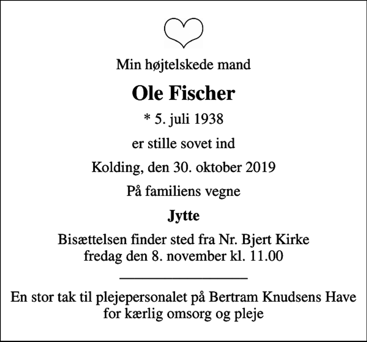 <p>Min højtelskede mand<br />Ole Fischer<br />* 5. juli 1938<br />er stille sovet ind<br />Kolding, den 30. oktober 2019<br />På familiens vegne<br />Jytte<br />Bisættelsen finder sted fra Nr. Bjert Kirke fredag den 8. november kl. 11.00 _________________<br />En stor tak til plejepersonalet på Bertram Knudsens Have for kærlig omsorg og pleje</p>