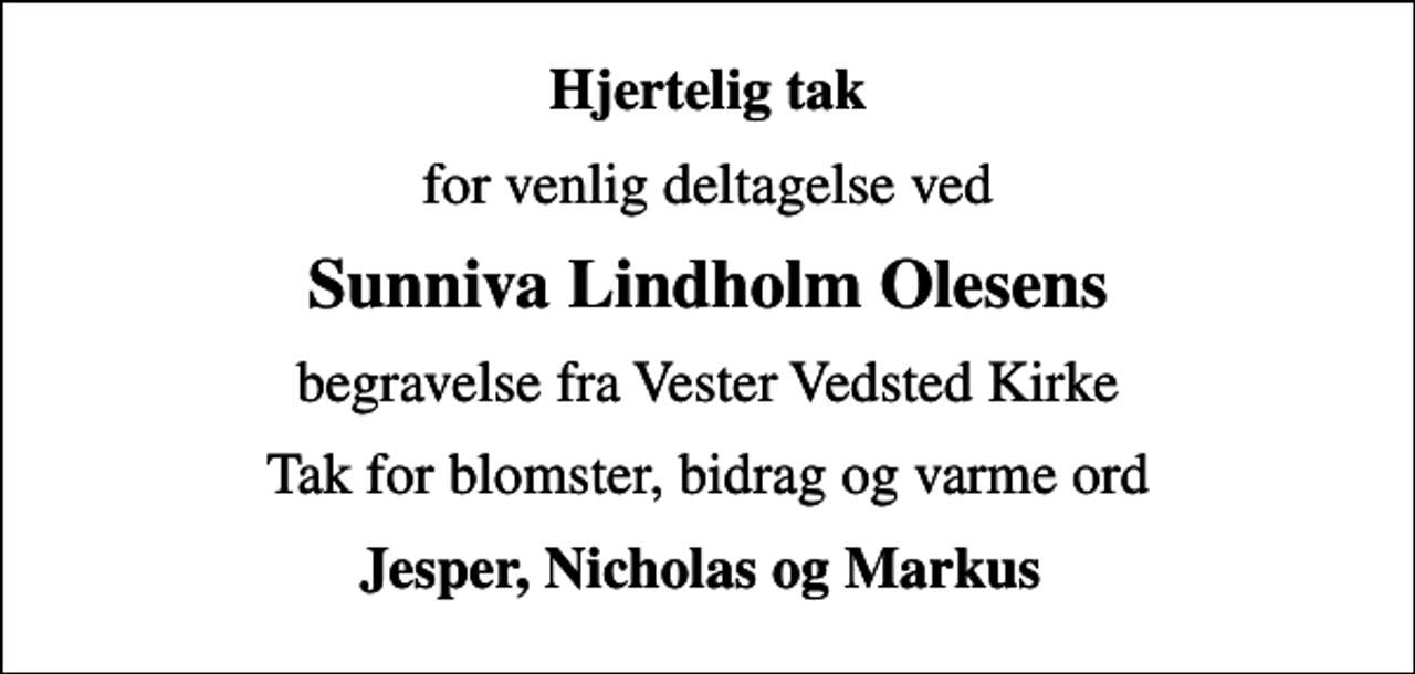 <p>Hjertelig tak<br />for venlig deltagelse ved<br />Sunniva Lindholm Olesens<br />begravelse fra Vester Vedsted Kirke<br />Tak for blomster, bidrag og varme ord<br />Jesper, Nicholas og Markus</p>