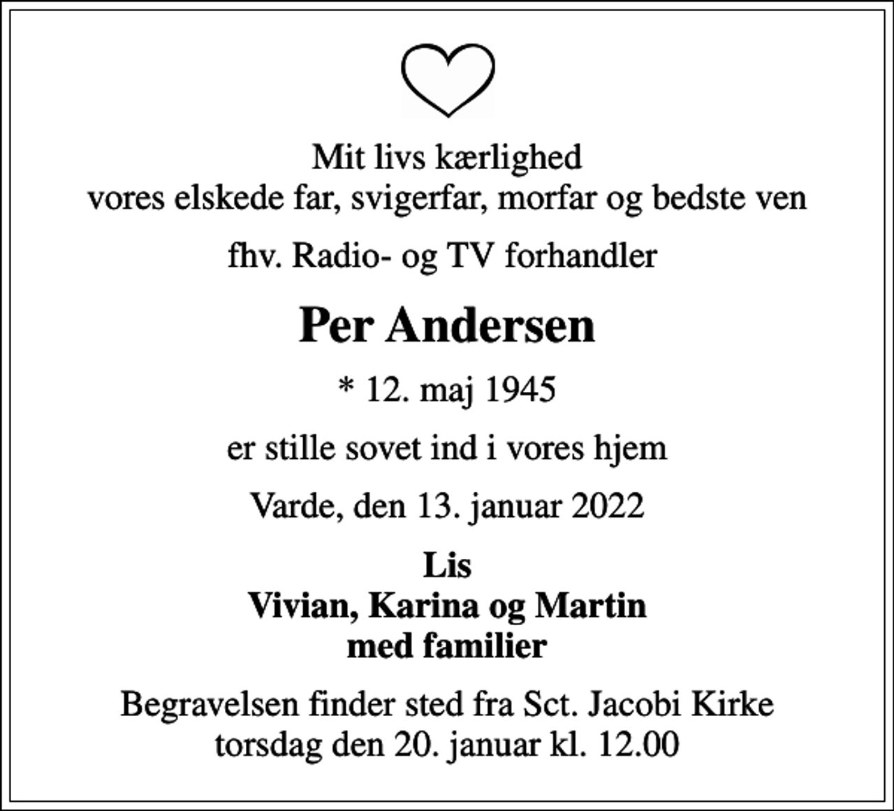 <p>Mit livs kærlighed vores elskede far, svigerfar, morfar og bedste ven<br />fhv. Radio- og TV forhandler<br />Per Andersen<br />* 12. maj 1945<br />er stille sovet ind i vores hjem<br />Varde, den 13. januar 2022<br />Lis Vivian, Karina og Martin med familier<br />Begravelsen finder sted fra Sct. Jacobi Kirke torsdag den 20. januar kl. 12.00</p>