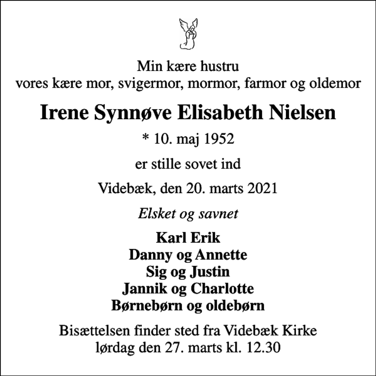 <p>Min kære hustru vores kære mor, svigermor, mormor, farmor og oldemor<br />Irene Synnøve Elisabeth Nielsen<br />* 10. maj 1952<br />er stille sovet ind<br />Videbæk, den 20. marts 2021<br />Elsket og savnet<br />Karl Erik Danny og Annette Sig og Justin Jannik og Charlotte Børnebørn og oldebørn<br />Bisættelsen finder sted fra Videbæk Kirke lørdag den 27. marts kl. 12.30</p>