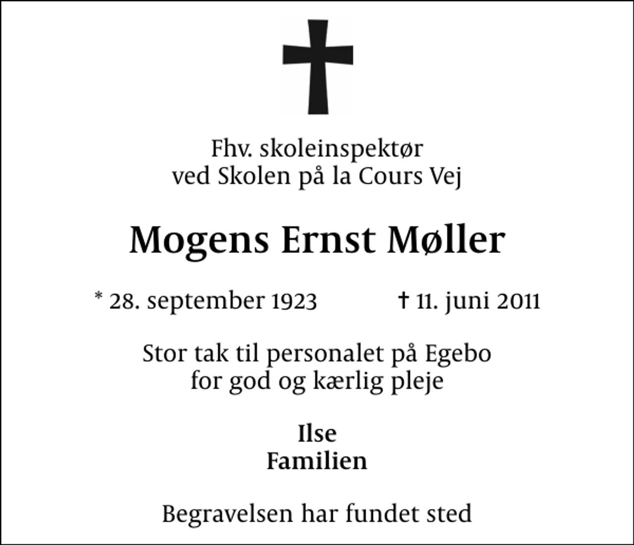 <p>Fhv. skoleinspektør ved Skolen på la Cours Vej<br />Mogens Ernst Møller<br />* 28. september 1923 ✝ 11. juni 2011<br />Stor tak til personalet på Egebo for god og kærlig pleje<br />Ilse Familien<br />Begravelsen har fundet sted</p>