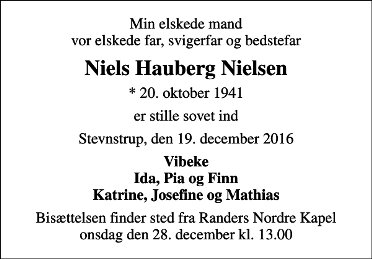 <p>Min elskede mand vor elskede far, svigerfar og bedstefar<br />Niels Hauberg Nielsen<br />* 20. oktober 1941<br />er stille sovet ind<br />Stevnstrup, den 19. december 2016<br />Vibeke Ida, Pia og Finn Katrine, Josefine og Mathias<br />Bisættelsen finder sted fra Randers Nordre Kapel onsdag den 28. december kl. 13.00</p>