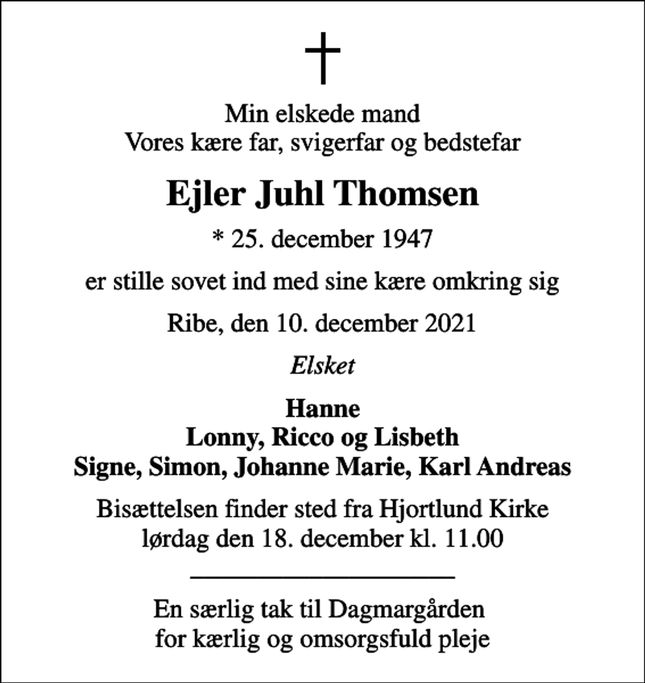 <p>Min elskede mand Vores kære far, svigerfar og bedstefar<br />Ejler Juhl Thomsen<br />* 25. december 1947<br />er stille sovet ind med sine kære omkring sig<br />Ribe, den 10. december 2021<br />Elsket<br />Hanne Lonny, Ricco og Lisbeth Signe, Simon, Johanne Marie, Karl Andreas<br />Bisættelsen finder sted fra Hjortlund Kirke lørdag den 18. december kl. 11.00 ____________________<br />En særlig tak til Dagmargården for kærlig og omsorgsfuld pleje</p>