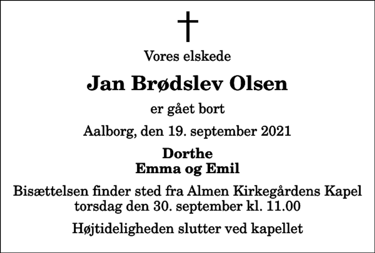 <p>Vores elskede<br />Jan Brødslev Olsen<br />er gået bort<br />Aalborg, den 19. september 2021<br />Dorthe Emma og Emil<br />Bisættelsen finder sted fra Almen Kirkegårdens Kapel torsdag den 30. september kl. 11.00 Højtideligheden slutter ved kapellet</p>