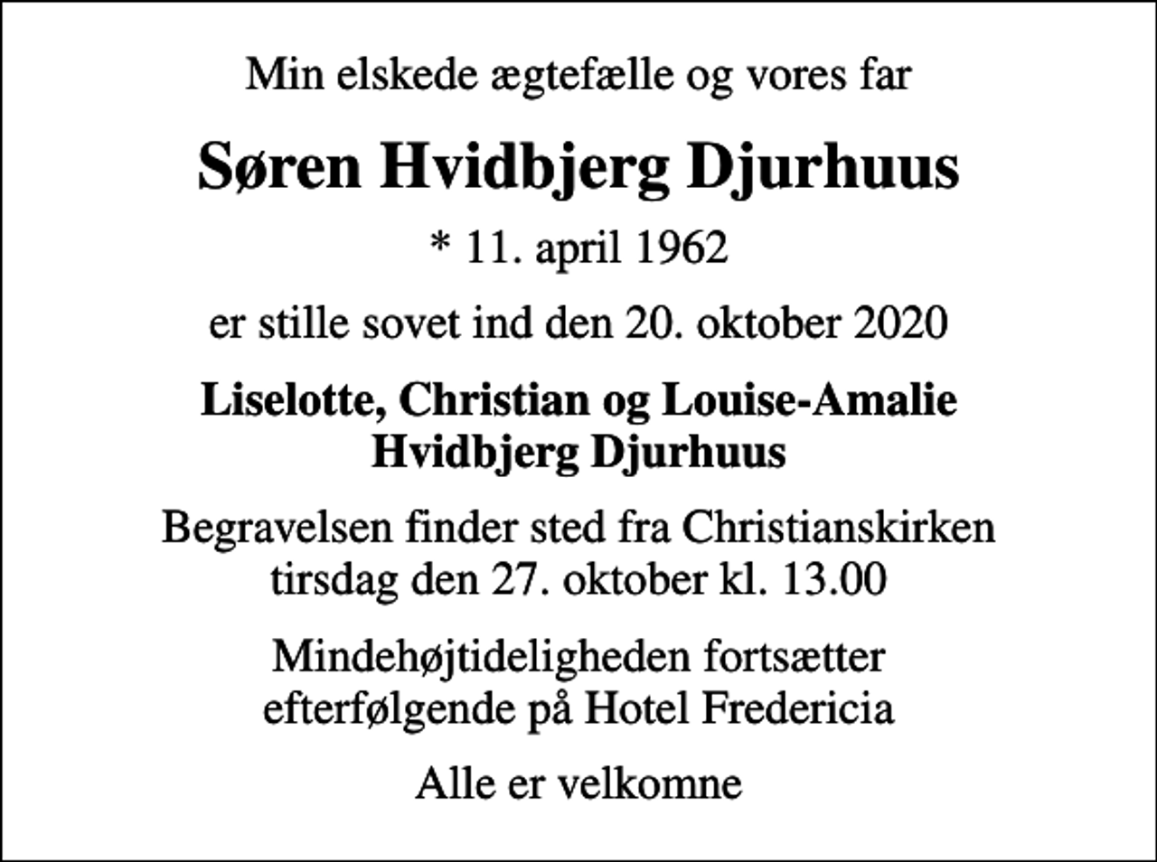 <p>Min elskede ægtefælle og vores far<br />Søren Hvidbjerg Djurhuus<br />* 11. april 1962<br />er stille sovet ind den 20. oktober 2020<br />Liselotte, Christian og Louise-Amalie Hvidbjerg Djurhuus<br />Begravelsen finder sted fra Christianskirken tirsdag den 27. oktober kl. 13.00<br />Mindehøjtideligheden fortsætter efterfølgende på Hotel Fredericia<br />Alle er velkomne</p>