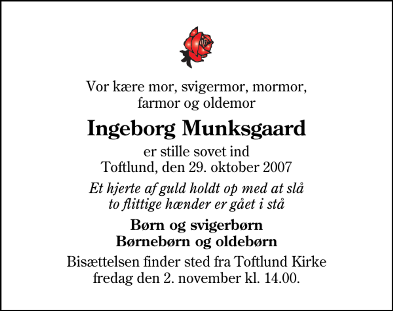 <p>Vor kære mor, svigermor, mormor, farmor og oldemor<br />Ingeborg Munksgaard<br />er stille sovet ind Toftlund, den 29. oktober 2007<br />Et hjerte af guld holdt op med at slå to flittige hænder er gået i stå<br />Børn og svigerbørn Børnebørn og oldebørn<br />Bisættelsen finder sted fra Toftlund Kirke fredag den 2. november kl. 14.00</p>