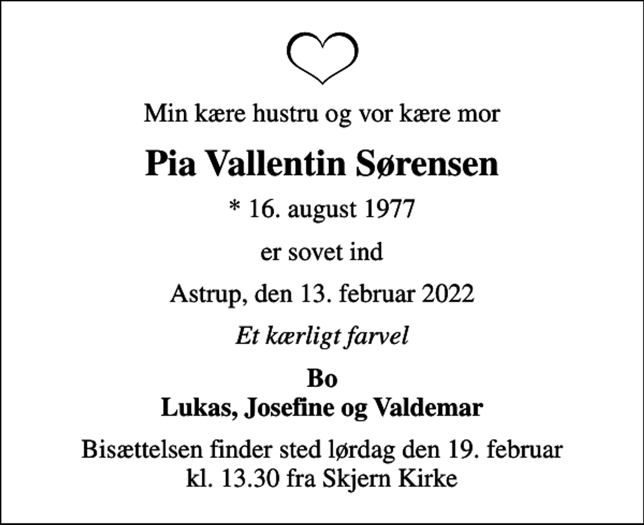 <p>Min kære hustru og vor kære mor<br />Pia Vallentin Sørensen<br />* 16. august 1977<br />er sovet ind<br />Astrup, den 13. februar 2022<br />Et kærligt farvel<br />Bo Lukas, Josefine og Valdemar<br />Bisættelsen finder sted lørdag den 19. februar kl. 13.30 fra Skjern Kirke</p>