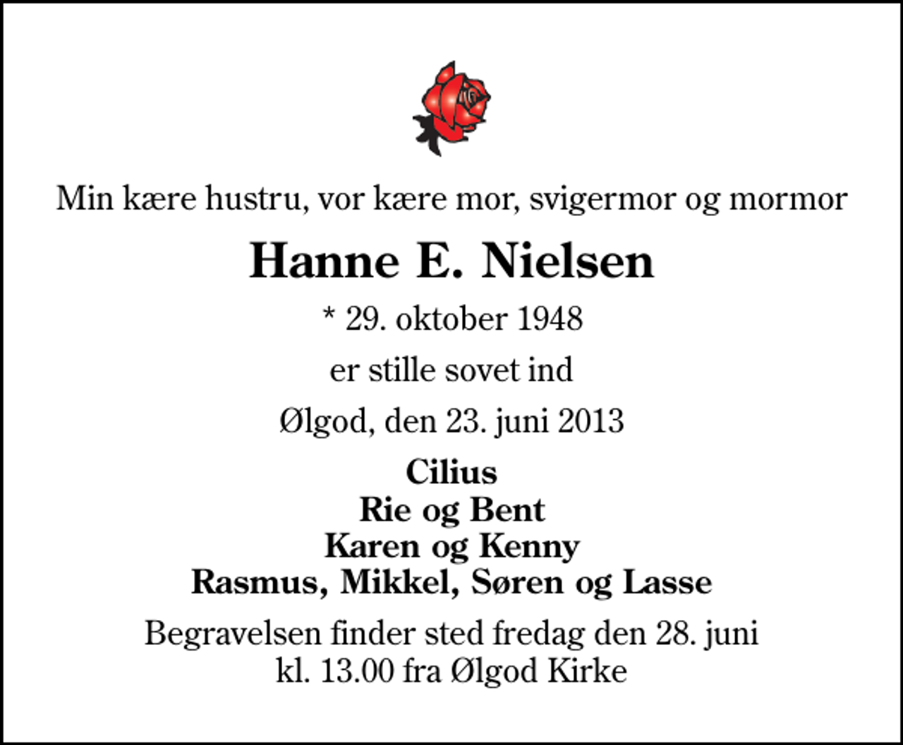 <p>Min kære hustru, vor kære mor, svigermor og mormor<br />Hanne E. Nielsen<br />* 29. oktober 1948<br />er stille sovet ind<br />Ølgod, den 23. juni 2013<br />Cilius Rie og Bent Karen og Kenny Rasmus, Mikkel, Søren og Lasse<br />Begravelsen finder sted fredag den 28. juni kl. 13.00 fra Ølgod Kirke</p>
