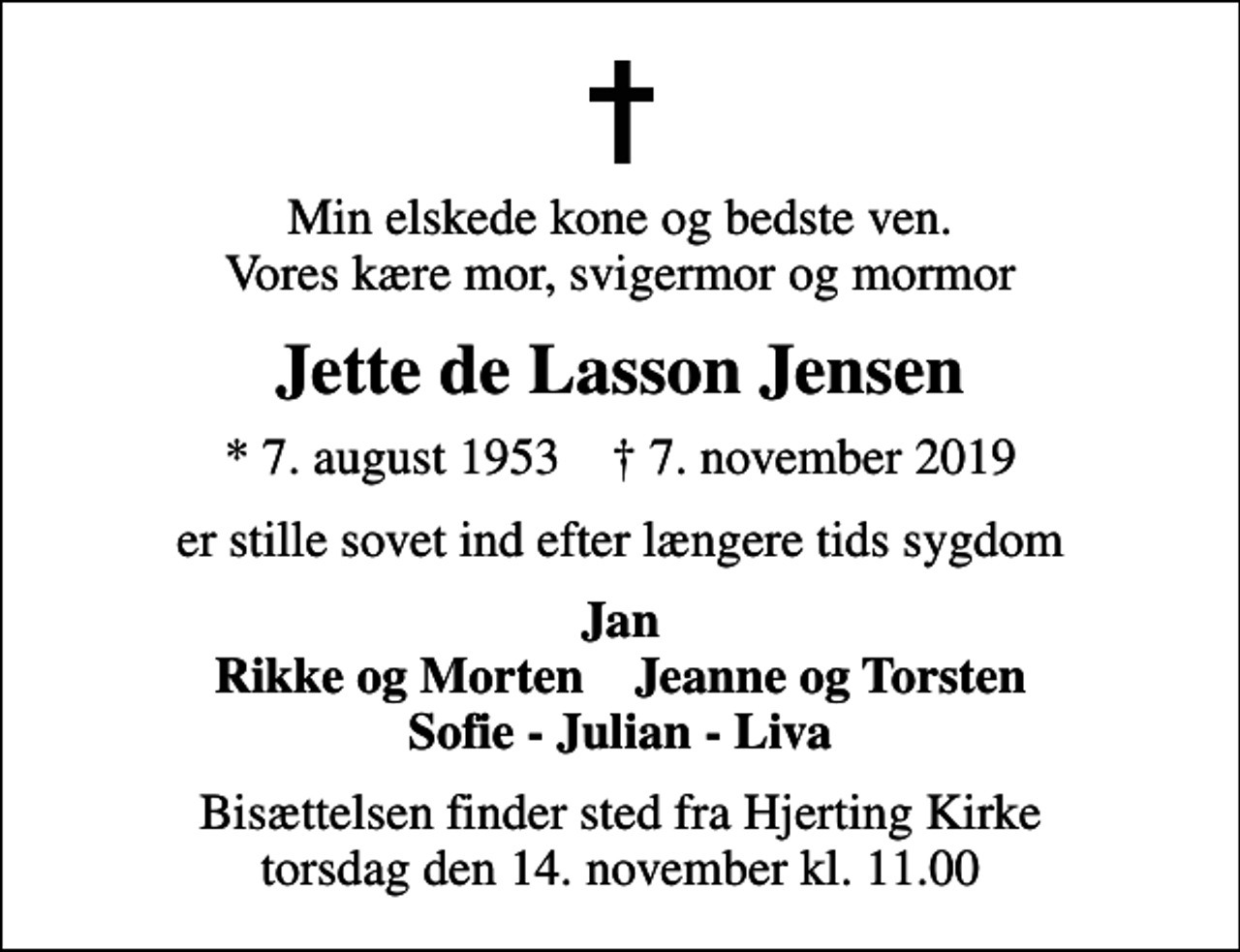 <p>Min elskede kone og bedste ven. Vores kære mor, svigermor og mormor<br />Jette de Lasson Jensen<br />* 7. august 1953 ✝ 7. november 2019<br />er stille sovet ind efter længere tids sygdom<br />Jan Rikke og Morten Jeanne og Torsten Sofie - Julian - Liva<br />Bisættelsen finder sted fra Hjerting Kirke torsdag den 14. november kl. 11.00</p>