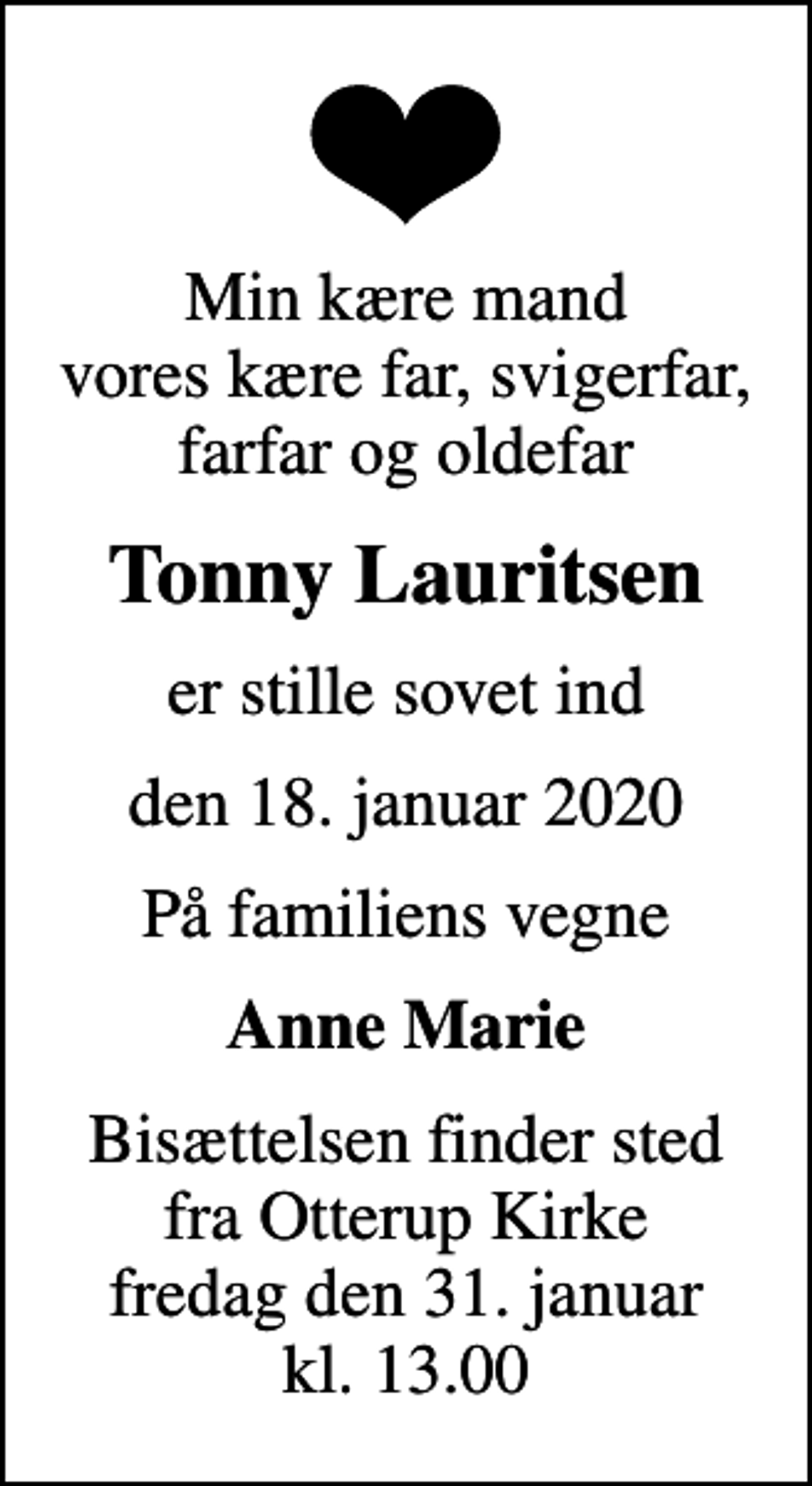 <p>Min kære mand vores kære far, svigerfar, farfar og oldefar<br />Tonny Lauritsen<br />er stille sovet ind<br />den 18. januar 2020<br />På familiens vegne<br />Anne Marie<br />Bisættelsen finder sted fra Otterup Kirke fredag den 31. januar kl. 13.00</p>
