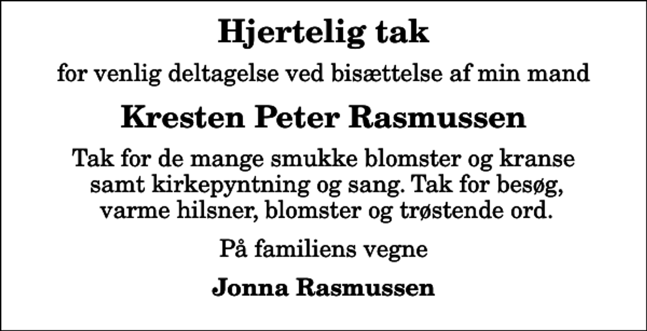 <p>Hjertelig tak<br />for venlig deltagelse ved bisættelse af min mand<br />Kresten Peter Rasmussen<br />Tak for de mange smukke blomster og kranse samt kirkepyntning og sang. Tak for besøg, varme hilsner, blomster og trøstende ord.<br />På familiens vegne<br />Jonna Rasmussen</p>