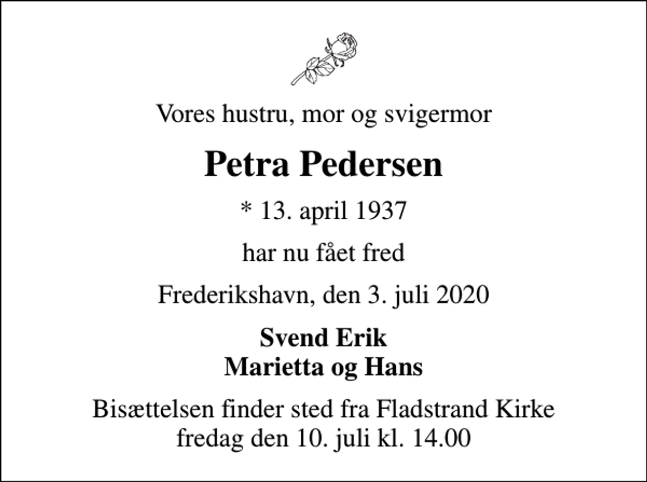 <p>Vores hustru, mor og svigermor<br />Petra Pedersen<br />* 13. april 1937<br />har nu fået fred<br />Frederikshavn, den 3. juli 2020<br />Svend Erik Marietta og Hans<br />Bisættelsen finder sted fra Fladstrand Kirke fredag den 10. juli kl. 14.00</p>