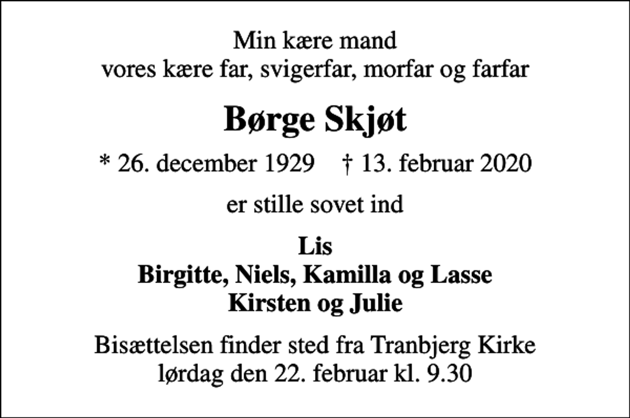 <p>Min kære mand vores kære far, svigerfar, morfar og farfar<br />Børge Skjøt<br />* 26. december 1929 ✝ 13. februar 2020<br />er stille sovet ind<br />Lis Birgitte, Niels, Kamilla og Lasse Kirsten og Julie<br />Bisættelsen finder sted fra Tranbjerg Kirke lørdag den 22. februar kl. 9.30</p>
