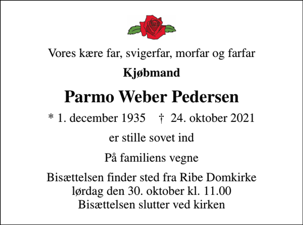 <p>Vores kære far, svigerfar, morfar og farfar<br />Kjøbmand<br />Parmo Weber Pedersen<br />* 1. december 1935 ✝ 24. oktober 2021<br />er stille sovet ind<br />På familiens vegne<br />Bisættelsen finder sted fra Ribe Domkirke lørdag den 30. oktober kl. 11.00 Bisættelsen slutter ved kirken</p>