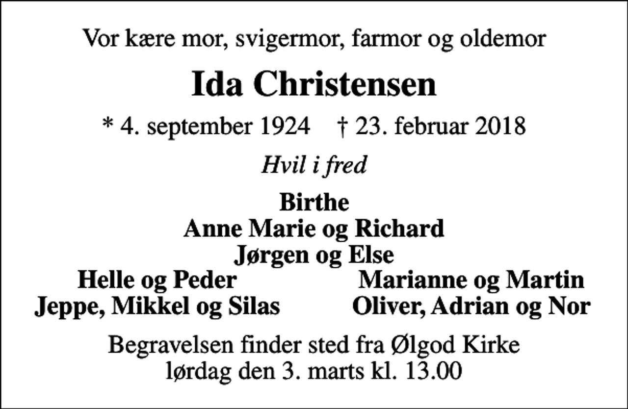 <p>Vor kære mor, svigermor, farmor og oldemor<br />Ida Christensen<br />* 4. september 1924 ✝ 23. februar 2018<br />Hvil i fred<br />Birthe Anne Marie og Richard Jørgen og Else<br />Helle og Peder<br />Marianne og Martin<br />Jeppe, Mikkel og Silas<br />Oliver, Adrian og Nor<br />Begravelsen finder sted fra Ølgod Kirke lørdag den 3. marts kl. 13.00</p>