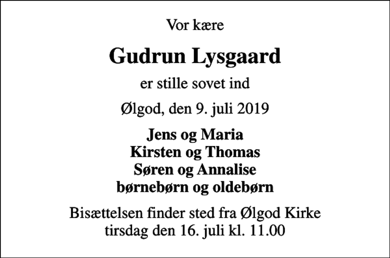 <p>Vor kære<br />Gudrun Lysgaard<br />er stille sovet ind<br />Ølgod, den 9. juli 2019<br />Jens og Maria Kirsten og Thomas Søren og Annalise børnebørn og oldebørn<br />Bisættelsen finder sted fra Ølgod Kirke tirsdag den 16. juli kl. 11.00</p>