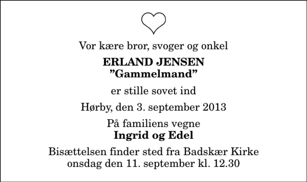 <p>Vor kære bror, svoger og onkel<br />Erland Jensen<br />Gammelmand<br />er stille sovet ind<br />Hørby, den 3. september 2013<br />På familiens vegne<br />Ingrid og Edel<br />Bisættelsen finder sted fra Badskær Kirke onsdag den 11. september kl. 12.30</p>