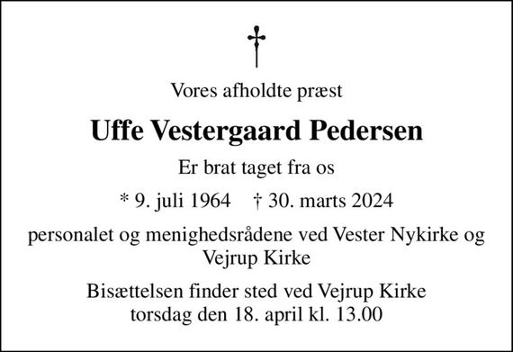 Vores afholdte præst
Uffe Vestergaard Pedersen
er brat taget fra os
* 9. juli 1964    &#x271d; 30. marts 2024
Personalet og menighedsrådene ved  Vester Nykirke og Vejrup Kirke
Bisættelsen finder sted ved Vejrup Kirke  torsdag den 18. april kl. 13.00