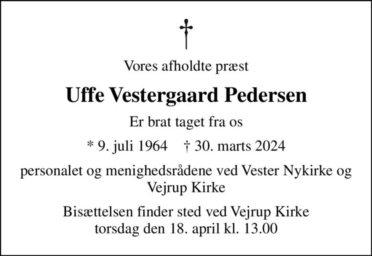 Vores afholdte præst
Uffe Vestergaard Pedersen
er brat taget fra os
* 9. juli 1964    ✝ 30. marts 2024
Personalet og menighedsrådene ved  Vester Nykirke og Vejrup Kirke
Bisættelsen finder sted ved Vejrup Kirke  torsdag den 18. april kl. 13.00