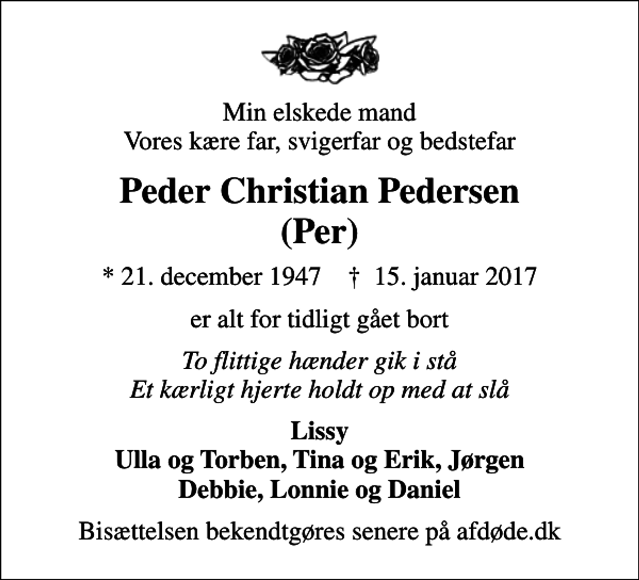 <p>Min elskede mand Vores kære far, svigerfar og bedstefar<br />Peder Christian Pedersen (Per)<br />* 21. december 1947 ✝ 15. januar 2017<br />er alt for tidligt gået bort<br />To flittige hænder gik i stå Et kærligt hjerte holdt op med at slå<br />Lissy Ulla og Torben, Tina og Erik, Jørgen Debbie, Lonnie og Daniel<br />Bisættelsen bekendtgøres senere på afdøde.dk</p>