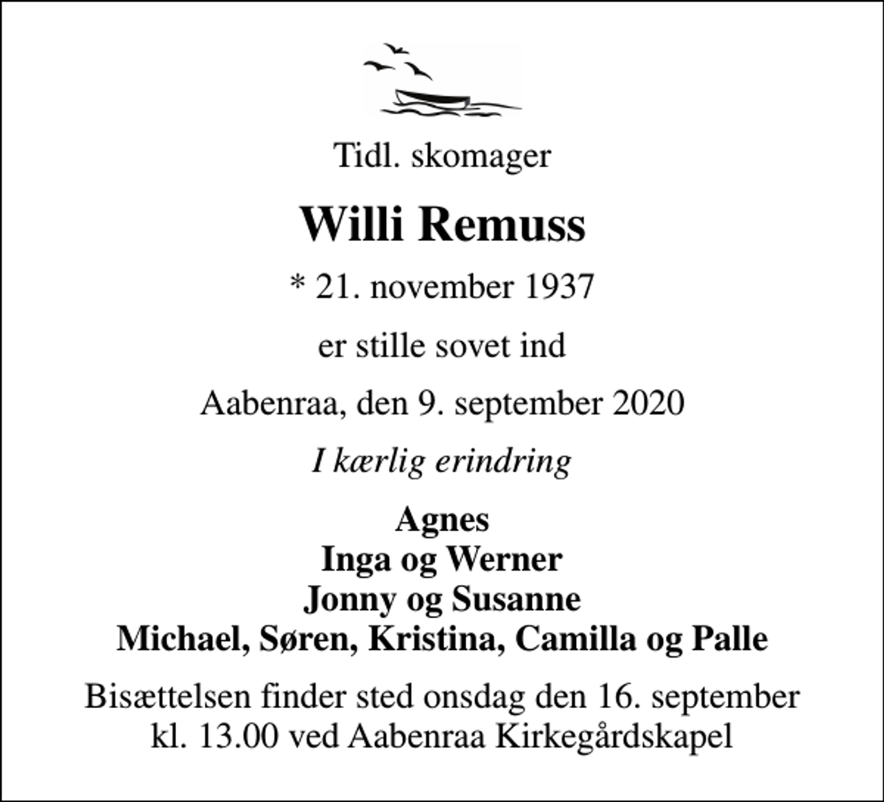 <p>Tidl. skomager<br />Willi Remuss<br />* 21. november 1937<br />er stille sovet ind<br />Aabenraa, den 9. september 2020<br />I kærlig erindring<br />Agnes Inga og Werner Jonny og Susanne Michael, Søren, Kristina, Camilla og Palle<br />Bisættelsen finder sted onsdag den 16. september kl. 13.00 ved Aabenraa Kirkegårdskapel</p>