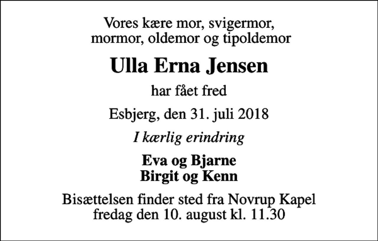 <p>Vores kære mor, svigermor, mormor, oldemor og tipoldemor<br />Ulla Erna Jensen<br />har fået fred<br />Esbjerg, den 31. juli 2018<br />I kærlig erindring<br />Eva og Bjarne Birgit og Kenn<br />Bisættelsen finder sted fra Novrup Kapel fredag den 10. august kl. 11.30</p>