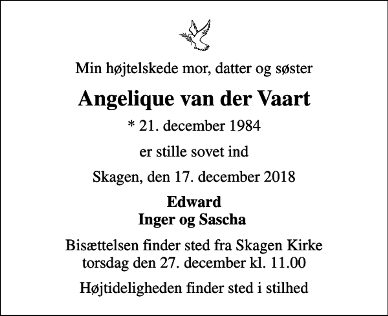 <p>Min højtelskede mor, datter og søster<br />Angelique van der Vaart<br />* 21. december 1984<br />er stille sovet ind<br />Skagen, den 17. december 2018<br />Edward Inger og Sascha<br />Bisættelsen finder sted fra Skagen Kirke torsdag den 27. december kl. 11.00<br />Højtideligheden finder sted i stilhed</p>