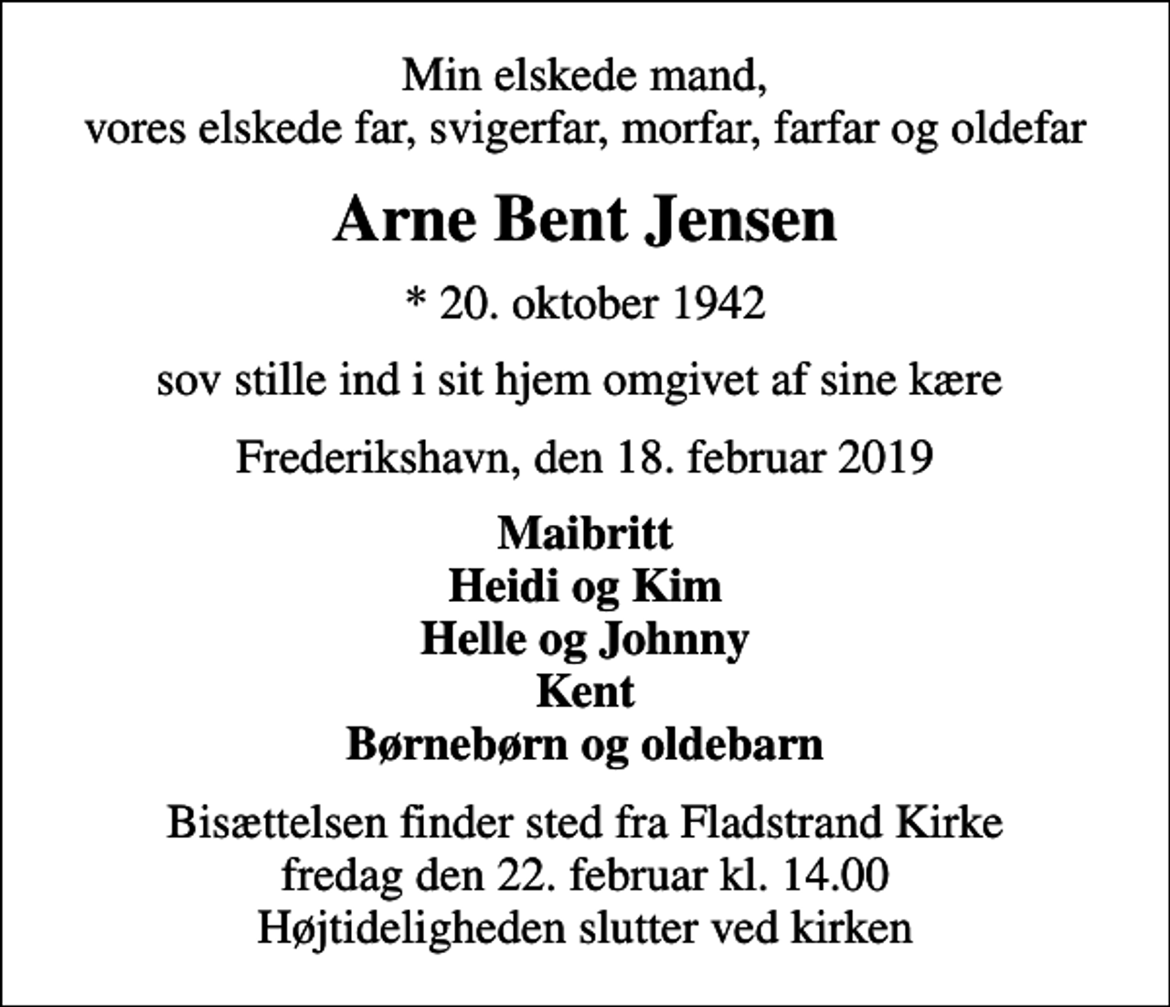 <p>Min elskede mand, vores elskede far, svigerfar, morfar, farfar og oldefar<br />Arne Bent Jensen<br />* 20. oktober 1942<br />sov stille ind i sit hjem omgivet af sine kære<br />Frederikshavn, den 18. februar 2019<br />Maibritt Heidi og Kim Helle og Johnny Kent Børnebørn og oldebarn<br />Bisættelsen finder sted fra Fladstrand Kirke fredag den 22. februar kl. 14.00 Højtideligheden slutter ved kirken</p>