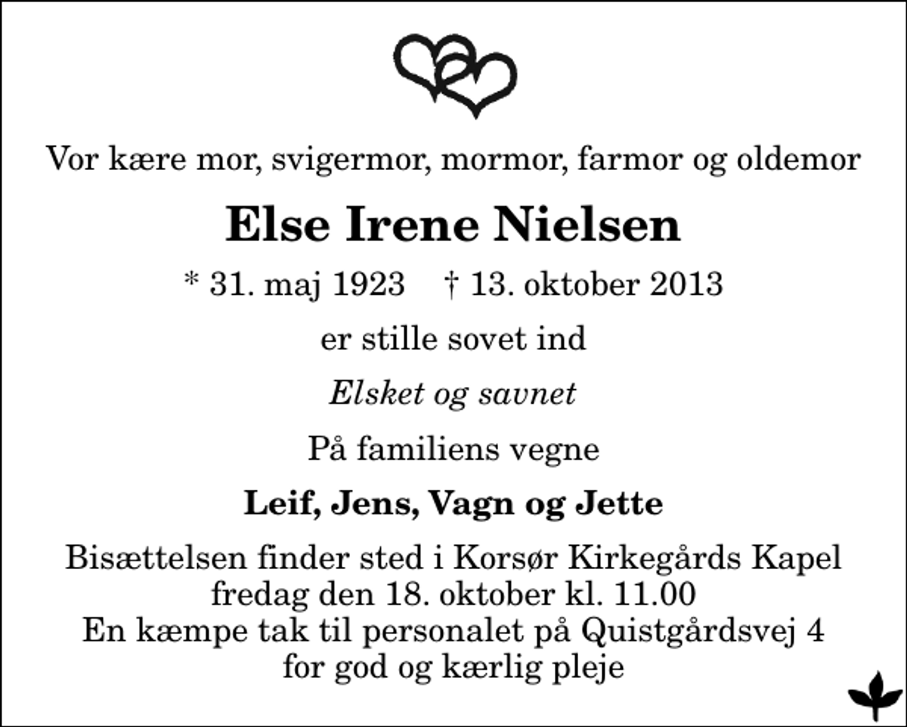 <p>Vor kære mor, svigermor, mormor, farmor og oldemor<br />Else Irene Nielsen<br />* 31. maj 1923 ✝ 13. oktober 2013<br />er stille sovet ind<br />Elsket og savnet<br />På familiens vegne<br />Leif, Jens, Vagn og Jette<br />Bisættelsen finder sted i Korsør Kirkegårds Kapel fredag den 18. oktober kl. 11.00 En kæmpe tak til personalet på Quistgårdsvej 4 for god og kærlig pleje</p>