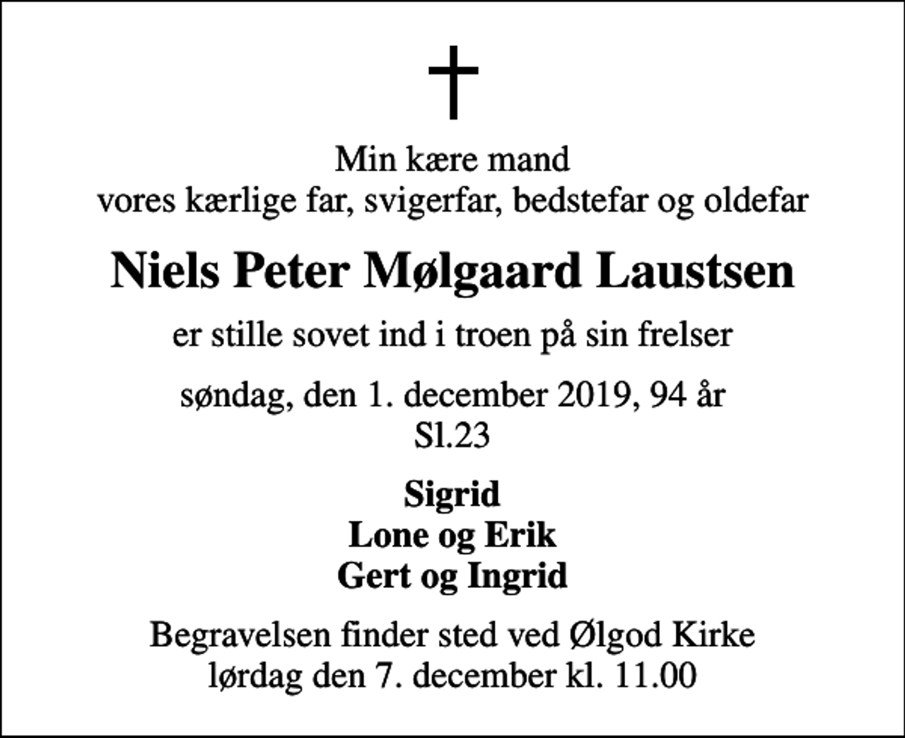 <p>Min kære mand vores kærlige far, svigerfar, bedstefar og oldefar<br />Niels Peter Mølgaard Laustsen<br />er stille sovet ind i troen på sin frelser<br />søndag, den 1. december 2019, 94 år Sl.23<br />Sigrid Lone og Erik Gert og Ingrid<br />Begravelsen finder sted ved Ølgod Kirke lørdag den 7. december kl. 11.00</p>
