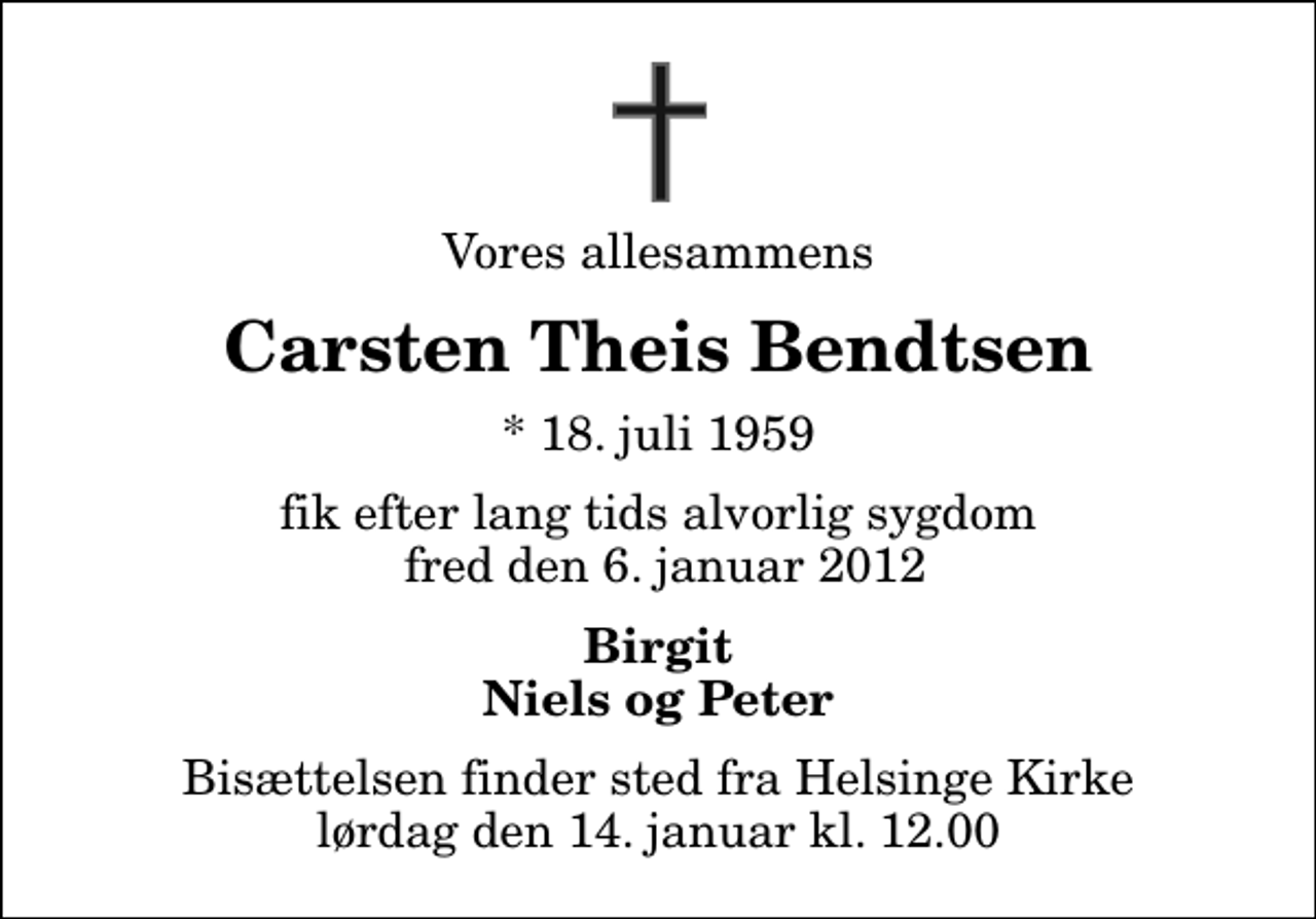 <p>Vores allesammens<br />Carsten Theis Bendtsen<br />* 18. juli 1959<br />fik efter lang tids alvorlig sygdom fred den 6. januar 2012<br />Birgit Niels og Peter<br />Bisættelsen finder sted fra Helsinge Kirke lørdag den 14. januar kl. 12.00</p>