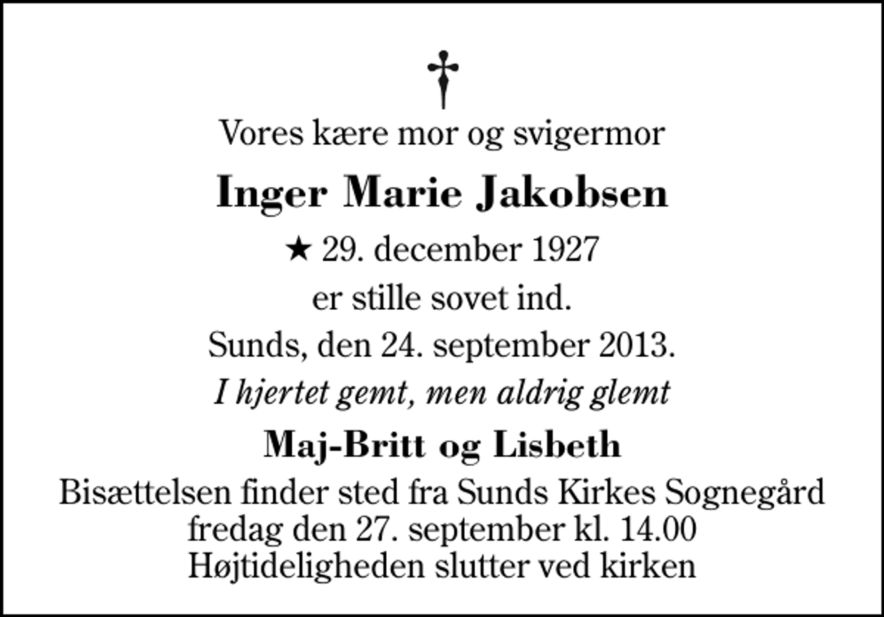 <p>Vores kære mor og svigermor<br />Inger Marie Jakobsen<br />* 29. december 1927<br />er stille sovet ind.<br />Sunds, den 24. september 2013.<br />I hjertet gemt, men aldrig glemt<br />Maj-Britt og Lisbeth<br />Bisættelsen finder sted fra Sunds Kirke fredag den 27. september kl. 14.00 Højtideligheden slutter ved kirken</p>