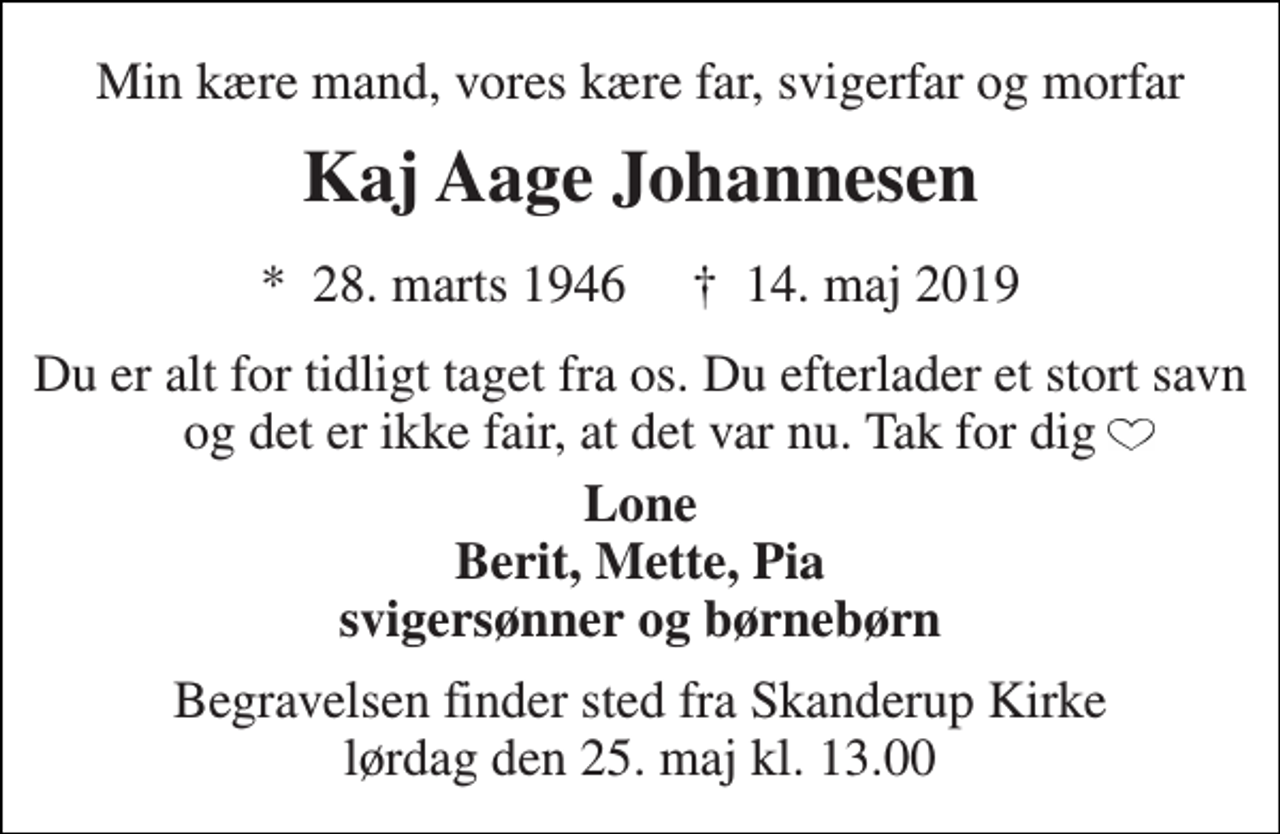 <p>Min kære mand, vores kære far, svigerfar og morfar<br />Kaj Aage Johannesen<br />*​ 28. marts 1946​ †​ 14. maj 2019<br />Du er alt for tidligt taget fra os. Du efterlader et stort savn og det er ikke fair, at det var nu. Tak for dig<br />Lone Berit, Mette, Pia svigersønner og børnebørn<br />Begravelsen finder sted fra Skanderup Kirke lørdag den 25. maj kl. 13.00</p>