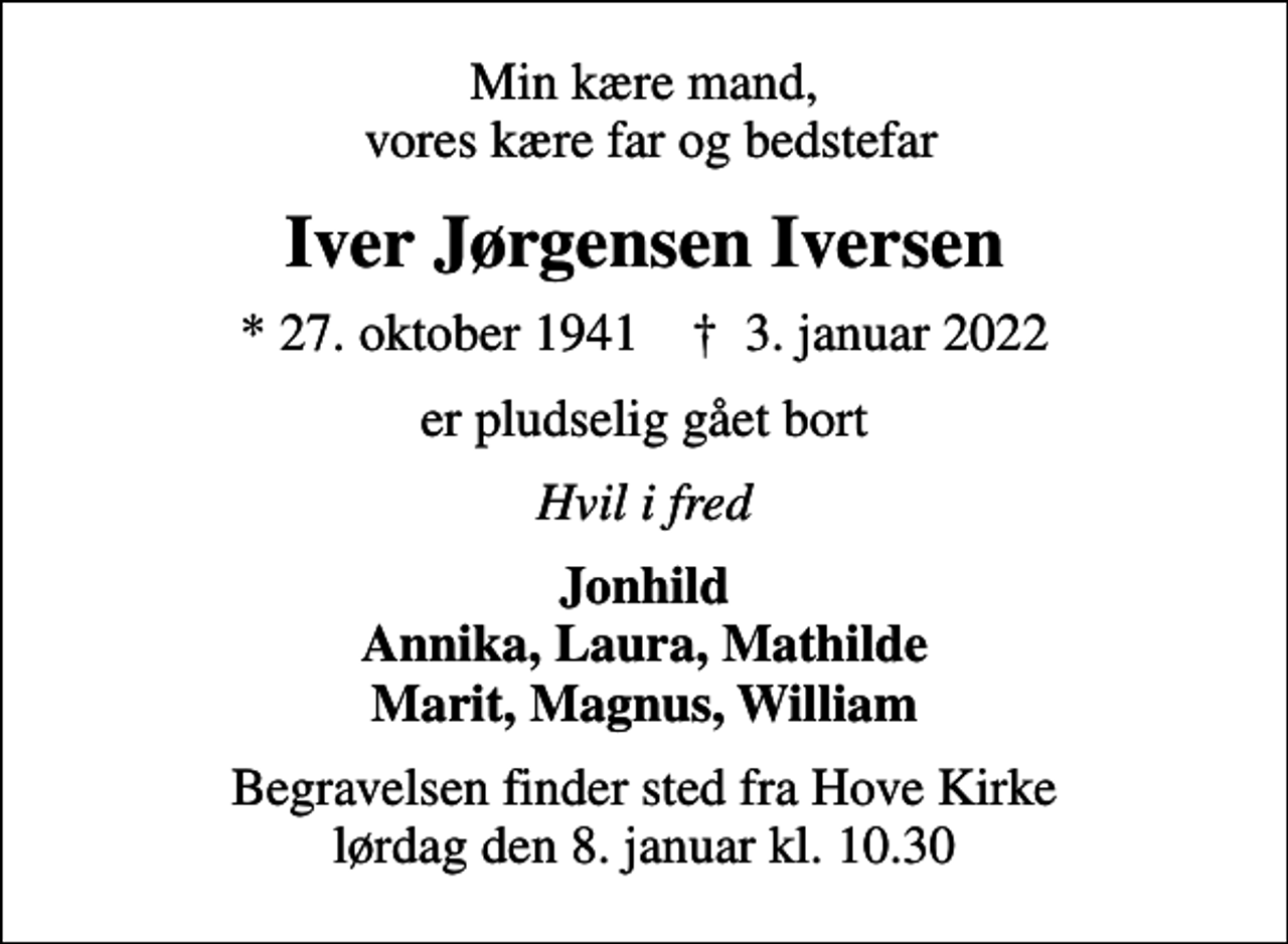 <p>Min kære mand, vores kære far og bedstefar<br />Iver Jørgensen Iversen<br />* 27. oktober 1941 ✝ 3. januar 2022<br />er pludselig gået bort<br />Hvil i fred<br />Jonhild Annika, Laura, Mathilde Marit, Magnus, William<br />Begravelsen finder sted fra Hove Kirke lørdag den 8. januar kl. 10.30</p>