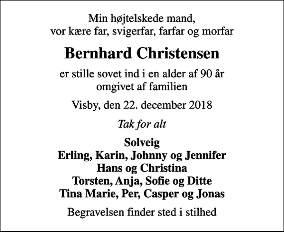 <p>Min højtelskede mand, vor kære far, svigerfar, farfar og morfar<br />Bernhard Christensen<br />er stille sovet ind i en alder af 90 år omgivet af familien<br />Visby, den 22. december 2018<br />Tak for alt<br />Solveig Erling, Karin, Johnny og Jennifer Hans og Christina Torsten, Anja, Sofie og Ditte Tina Marie, Per, Casper og Jonas<br />Begravelsen finder sted i stilhed</p>