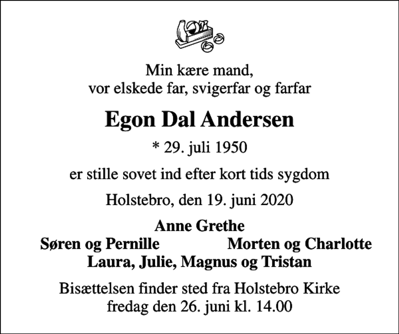 <p>Min kære mand, vor elskede far, svigerfar og farfar<br />Egon Dal Andersen<br />* 29. juli 1950<br />er stille sovet ind efter kort tids sygdom<br />Holstebro, den 19. juni 2020<br />Anne Grethe<br />Søren og Pernille<br />Morten og Charlotte<br />Bisættelsen finder sted fra Holstebro Kirke fredag den 26. juni kl. 14.00</p>