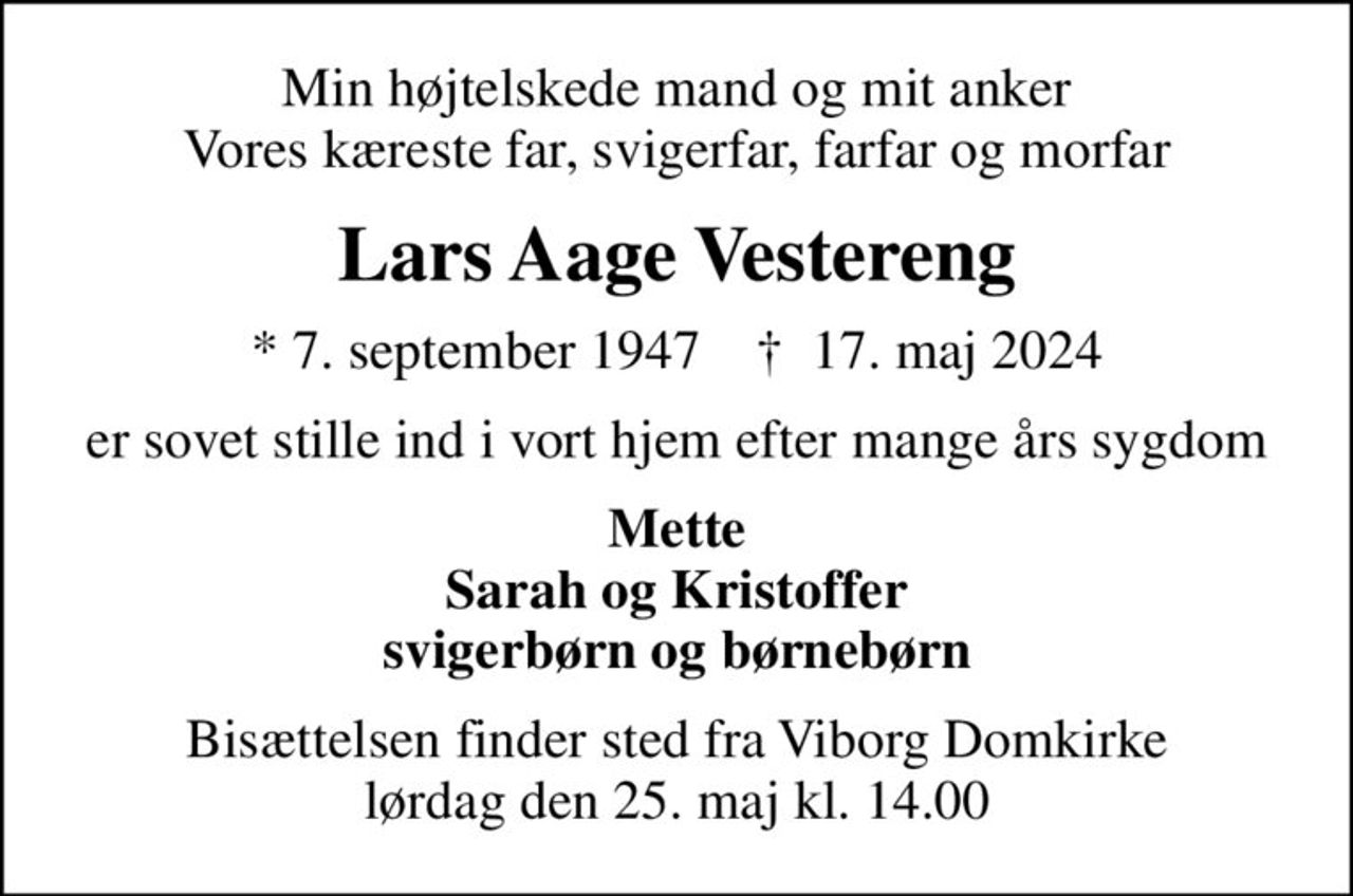 Min højtelskede mand og mit anker Vores kæreste far, svigerfar, farfar og morfar
Lars Aage Vestereng
* 7. september 1947    ✝ 17. maj 2024
er sovet stille ind i vort hjem efter mange års sygdom
Mette Sarah og Kristoffer svigerbørn og børnebørn
Bisættelsen finder sted fra Viborg Domkirke  lørdag den 25. maj kl. 14.00