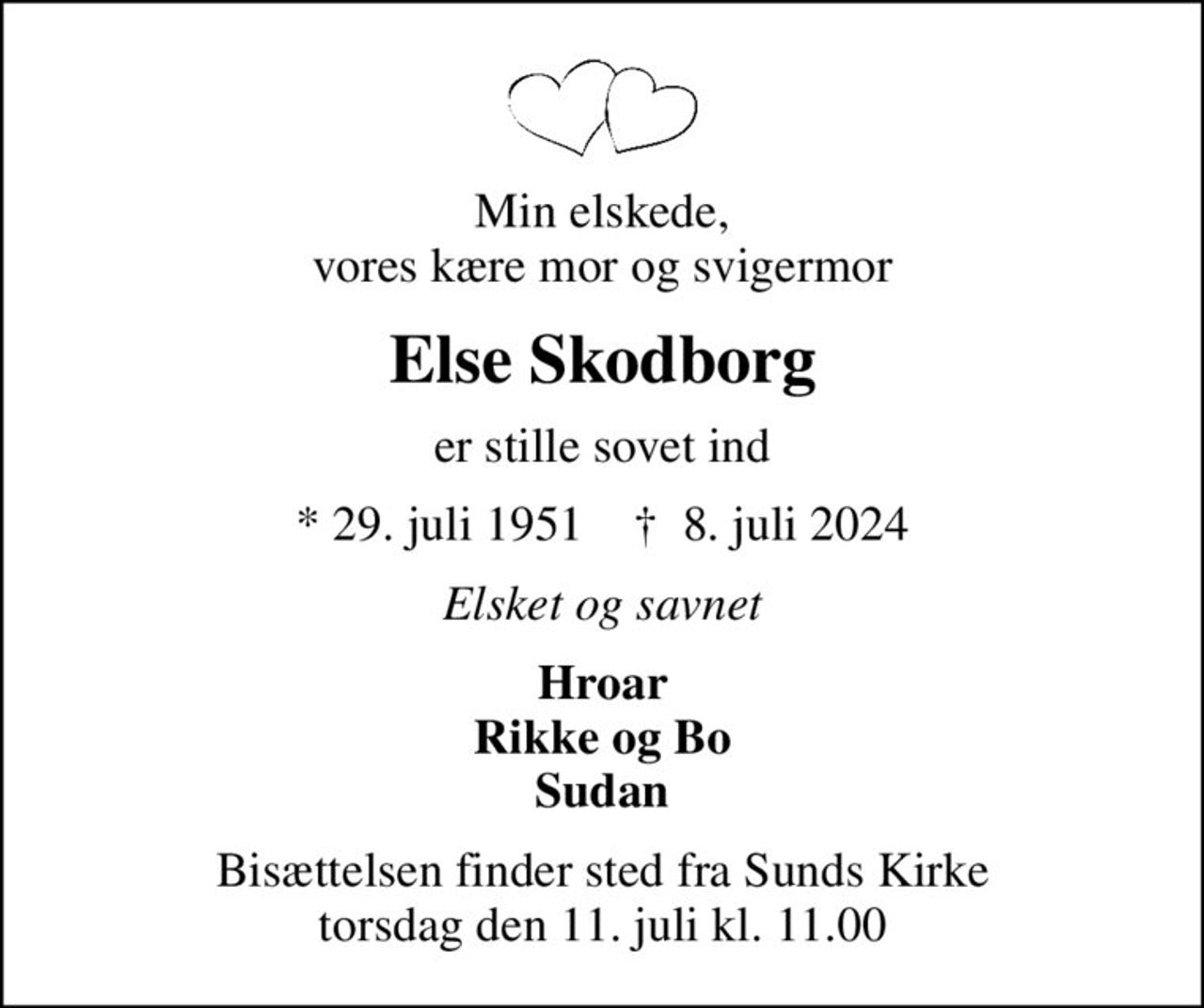 Min elskede, vores kære mor og svigermor
Else Skodborg
er stille sovet ind
* 29. juli 1951    ✝ 8. juli 2024
Elsket og savnet
Hroar Rikke og Bo Sudan
Bisættelsen finder sted fra Sunds Kirke  torsdag den 11. juli kl. 11.00